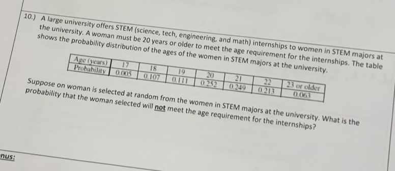 10.) A large university offers STEM (science, tech, engineering, and math) internships to majors at 
the university. A woman must be 20 years or older to mee The table 
shows the probability distributi 
SuppSTEM majors at the university. What is the 
prob will not meet the age requirement for the internships? 
nus: