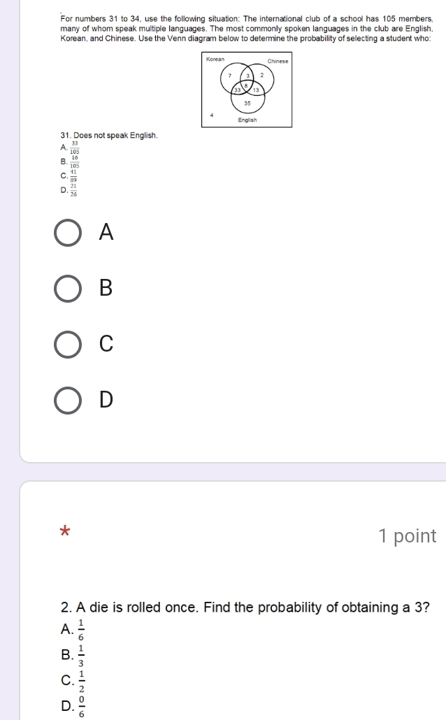 For numbers 31 to 34, use the following situation: The international club of a school has 105 members,
many of whom speak multiple languages. The most commonly spoken languages in the club are English,
Korean, and Chinese. Use the Venn diagram below to determine the probability of selecting a student who:
Korean Chinese
7 3 2
a 13
35
q English
31. Does not speak English.
A.  33/105 
B.  16/105 
C.  41/89 
D.  21/26 
A
B
C
D
*
1 point
2. A die is rolled once. Find the probability of obtaining a 3?
A.  1/6 
B.  1/3 
C.  1/2 
D.  0/6 