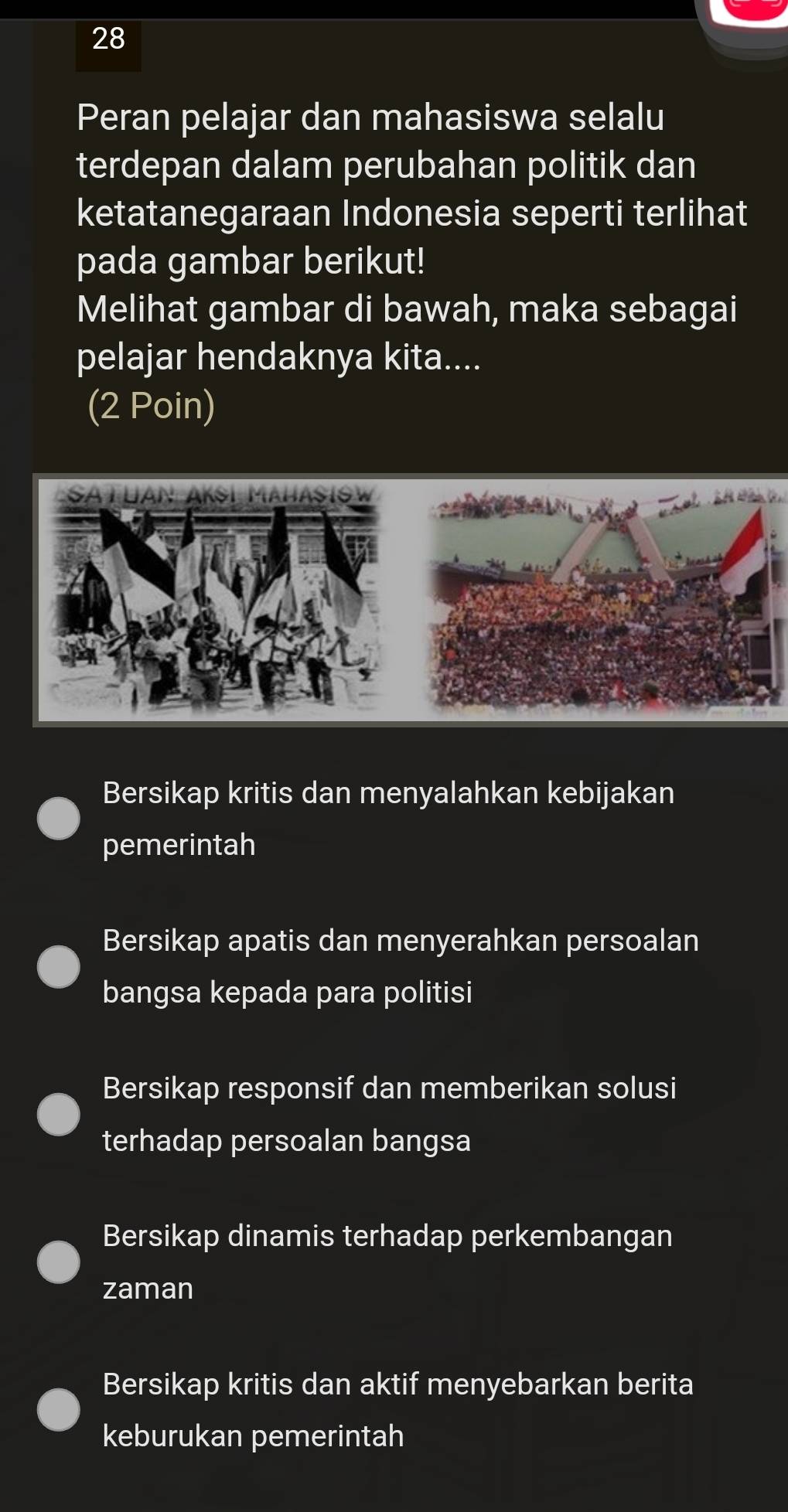 Peran pelajar dan mahasiswa selalu
terdepan dalam perubahan politik dan
ketatanegaraan Indonesia seperti terlihat
pada gambar berikut!
Melihat gambar di bawah, maka sebagai
pelajar hendaknya kita....
(2 Poin)
Bersikap kritis dan menyalahkan kebijakan
pemerintah
Bersikap apatis dan menyerahkan persoalan
bangsa kepada para politisi
Bersikap responsif dan memberikan solusi
terhadap persoalan bangsa
Bersikap dinamis terhadap perkembangan
zaman
Bersikap kritis dan aktif menyebarkan berita
keburukan pemerintah