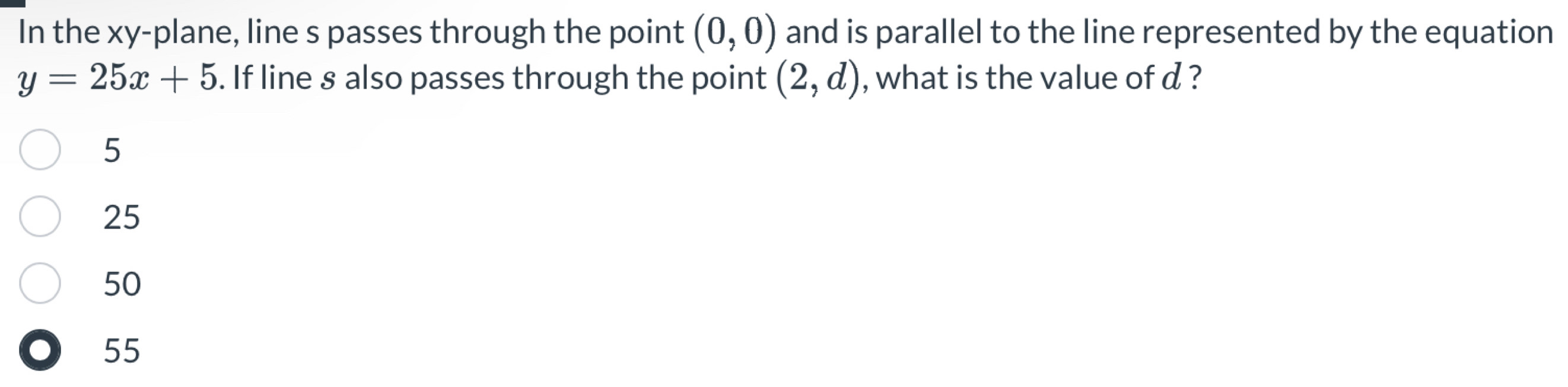 In the xy -plane, line s passes through the point (0,0) and is parallel to the line represented by the equation
y=25x+5. If line § also passes through the point (2,d) , what is the value of d ?
5
25
50
55