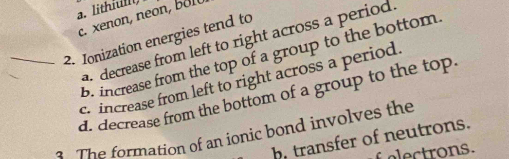 a. lithiulll)
c. xenon, neon, b1
_2. Ionization energies tend to decrease from left to right across a period
b. increase from the top of a group to the bottom
c. increase from left to right across a period
d. decrease from the bottom of a group to the top.
2 The formation of an ionic bond involves the
b. transfer of neutrons.
o trons.