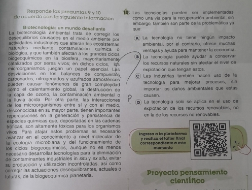 Responde las preguntas 9 y 10
de acuerdo con la siguiente información  10: Las tecnologías pueden ser implementadas
como una vía para la recuperación ambiental; sin
Biotecnología: un mundo desafiante embargo, también son parte de la problemática ya
La biotecnología ambiental trata de corregir los que:
desequilibrios causados en el medio ambiente por
actividades industriales que alteran los ecosistemas La tecnología no tiene ningún impacto
ambiental, por el contrario, ofrece muchas
naturales mediante contaminación química o ventajas y ayuda para mantener la economía
biológica, y que también afectan a los grandes ciclos
biogeoquímicos en la biosfera, mayoritariamente La tecnología puede ayudar a conserva
catalizados por seres vivos; en dichos ciclos, los
microorganismos juegan un papel esencial. Lás los recursos naturales sin afectar el nível de
desviaciones en los balances de compuestos explotación que tengan estos.
carbonados, nitrogenados y azufrados atmosféricos C Las industrias también hacen uso de la
pueden causar fenómenos de gran complejidad tecnología para mejorar procesos, sin
como el calentamiento global, la destrucción de
la capa de ozono, la contaminación ambiental o importar los daños ambientales que estas
la Iluvia ácida. Por otra parte, las interacciones causen.
de los microorganismos entre sí y con el medio D La tecnología solo se aplica en el uso de
desconocidas en su mayor parte, tienen importantes  explotación de los recursos renovables, no
repercusiones en la generación y persistencia de en la de los recursos no renovables.
especies químicas que, depositadas en las cadenas
tróficas, son altamente tóxicas para los organismos
vivos, Para atajar estos problemas es necesario
avanzar en el conocimiento a nível molecular de Ingresa a la plataforma
la ecología microbiana y del funcionamiento de y realiza el taller final
los ciclos biogeoquímicos, aunque no es menos correspondiente a este momento
necesario desarrollar tecnologías para la eliminación
de contaminantes industriales in sítu y ex sítu, evitar
su producción y utilización incontroladas, así como
corregir las actuaciones desequil brantes, actuales o
futuras, de la biogeoquímica planetaria. Proyecto pensamiento
científico