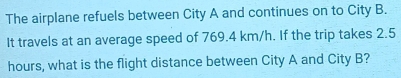 The airplane refuels between City A and continues on to City B. 
It travels at an average speed of 769.4 km/h. If the trip takes 2.5
hours, what is the flight distance between City A and City B?