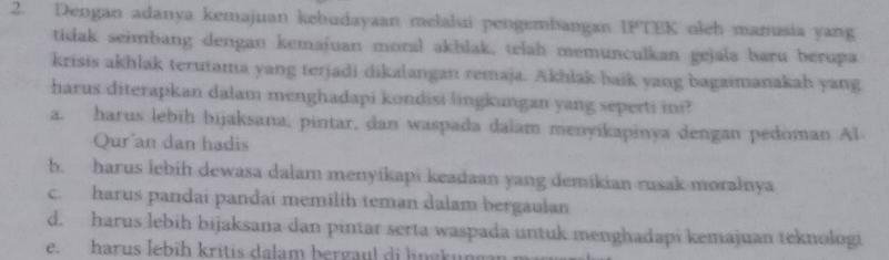 Dengan adanya kemajuan kebudayaan melalui pengembangan IPTEK oleh manusia yang
tidak seimbang dengan kemajuan moral akhlak, telah memunculkan gejala baru berupa
krisis akhlak terutama yang terjadi dikalangan remaja. Akhlak baik yang bagaimanakah yang
harus diterapkan dalam menghadapi kondisi lingkungan yang seperti ini?
a. harus lebih bijaksana, pintar, dan waspada dalam menyikapinya dengan pedoman Al
Qur an dan hadis
b. harus lebih dewasa dalam menyikapi keadaan yang demikian rusak moralnya
c. harus pandai pandai memilíh teman dalam bergaulan
d. harus lebih bijaksana dan pintar serta waspada untuk menghadapi kemajuan teknologi
e. harus lebih kritis dalam bergaul di lingkung