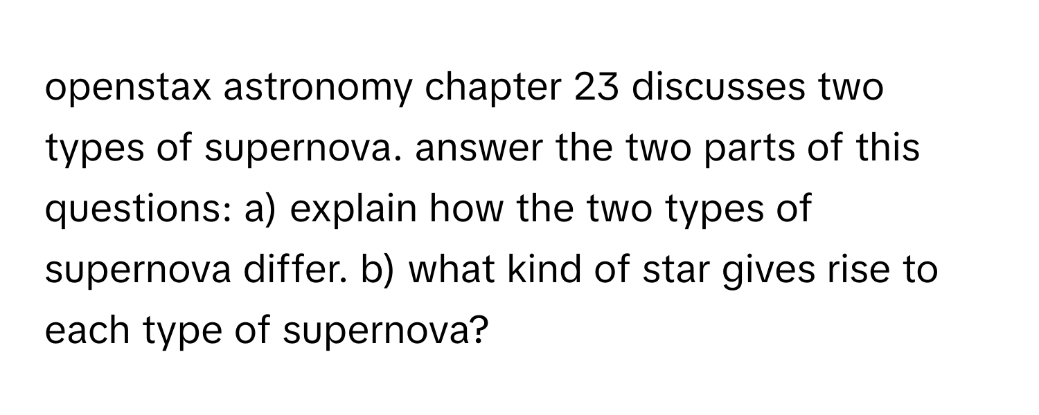 openstax astronomy chapter 23 discusses two types of supernova. answer the two parts of this questions: a) explain how the two types of supernova differ. b) what kind of star gives rise to each type of supernova?