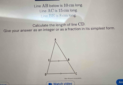 Line AB below is 10 cm long. 
Line AC is 15 cm long. 
Line BE is 8 cm long. 
Calculate the length of line CD. 
Give your answer as an integer or as a fraction in its simplest form. 

Watch video 
An