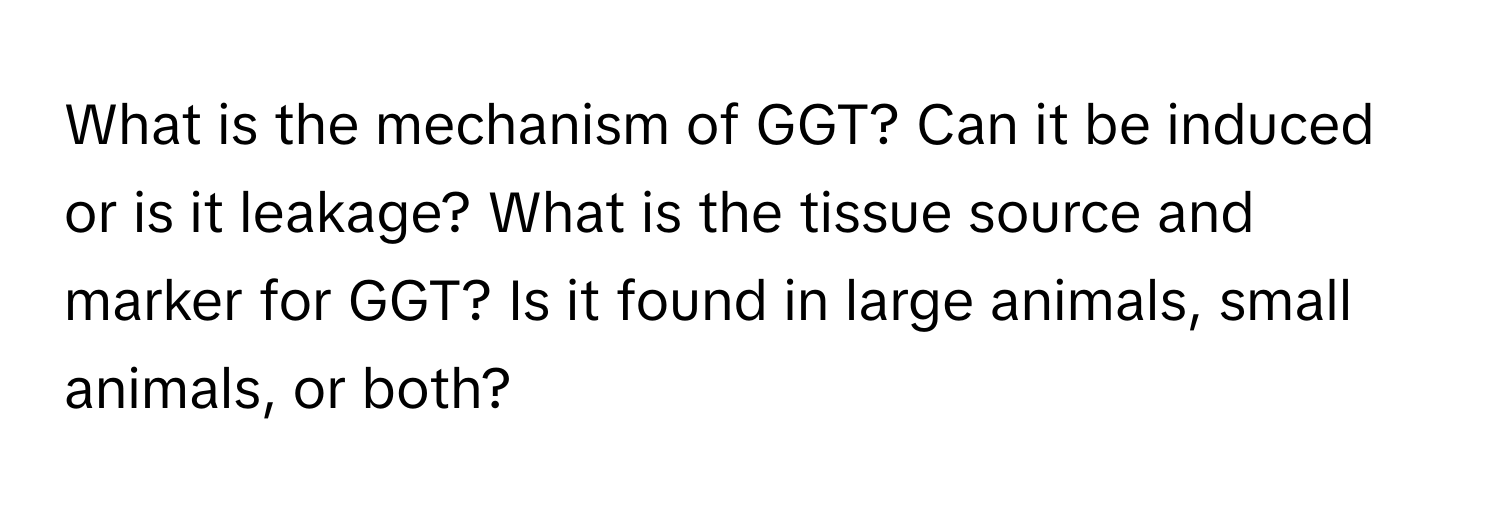 What is the mechanism of GGT? Can it be induced or is it leakage? What is the tissue source and marker for GGT? Is it found in large animals, small animals, or both?