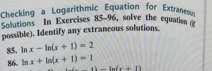 Checking a Logarithmic Equation for Extraneous 
Solutions In Exercises 85-96 , solve the equation (if 
possible). Identify any extraneous solutions. 
85. ln x-ln (x+1)=2
86. ln x+ln (x+1)=1
(x-1)-ln (x+1)