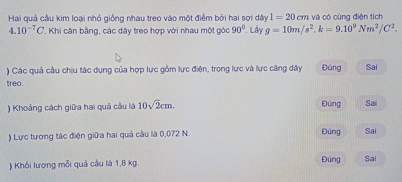 Hai quả cầu kim loại nhỏ giống nhau treo vào một điểm bởi hai sợi dây l=20cm và có cùng điện tích
4.10^(-7)C. Khi cân bằng, các dây treo hợp với nhau một góc 90°. Lấy g=10m/s^2, k=9.10^9Nm^2/C^2. 
) Các quả cầu chịu tác dụng của hợp lực gồm lực điện, trọng lực và lực căng dây Đúng Sai 
treo. 
) Khoảng cách giữa hai quả cầu là 10sqrt(2)cm. 
Đúng Sai 
) Lực tương tác điện giữa hai quả cầu là 0,072 N. 
Đúng Sai 
) Khối lượng mỗi quả cầu là 1,8 kg. 
Đúng Sai