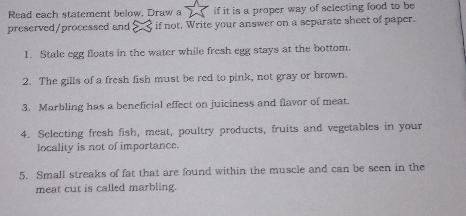 Read each statement below. Draw a if it is a proper way of selecting food to be 
preserved/processed and < if not. Write your answer on a separate sheet of paper. 
1. Stale egg floats in the water while fresh egg stays at the bottom. 
2. The gills of a fresh fish must be red to pink, not gray or brown. 
3. Marbling has a beneficial effect on juiciness and flavor of meat. 
4. Selecting fresh fish, meat, poultry products, fruits and vegetables in your 
locality is not of importance. 
5. Small streaks of fat that are found within the muscle and can be seen in the 
meat cut is called marbling.