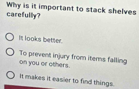 Why is it important to stack shelves
carefully?
It looks better.
To prevent injury from items falling
on you or others.
It makes it easier to find things.