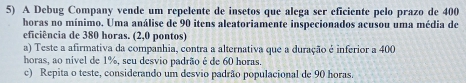 A Debug Company vende um repelente de insetos que alega ser eficiente pelo prazo de 400
horas no mínimo. Uma análise de 90 itens aleatoriamente inspecionados acusou uma média de 
eficiência de 380 horas. (2,0 pontos) 
a) Teste a afirmativa da companhia, contra a alternativa que a duração é inferior a 400
horas, ao nivel de 1%, seu desvio padrão é de 60 horas. 
c) Repita o teste, considerando um desvio padrão populacional de 90 horas.