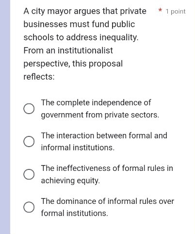 A city mayor argues that private 1 point
businesses must fund public
schools to address inequality.
From an institutionalist
perspective, this proposal
reflects:
The complete independence of
government from private sectors.
The interaction between formal and
informal institutions.
The ineffectiveness of formal rules in
achieving equity.
The dominance of informal rules over
formal institutions.