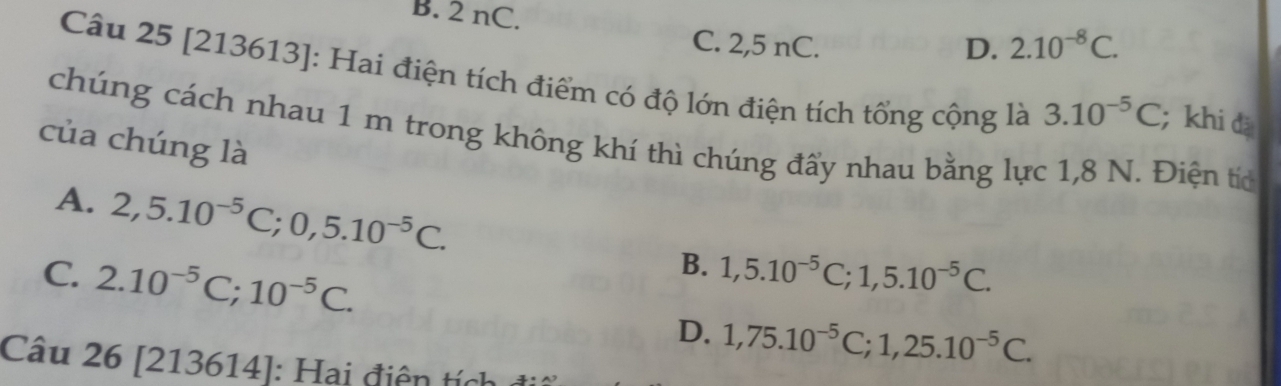 B. 2 nC.
C. 2,5 nC. D. 2.10^(-8)C. 
Câu 25 [213613]: Hai điện tích điểm có độ lớn điện tích tổng cộng là 3.10^(-5)C; khi đǎ
chúng cách nhau 1 m trong không khí thì chúng đẩy nhau bằng lực 1,8 N. Điện tíc
của chúng là
A. 2,5.10^(-5)C; 0,5.10^(-5)C. 1,5.10^(-5)C; 1,5.10^(-5)C. 
B.
C. 2.10^(-5)C; 10^(-5)C. 1,75.10^(-5)C; 1,25.10^(-5)C. 
D.
Câu 26[213614] : Hai điện tíc