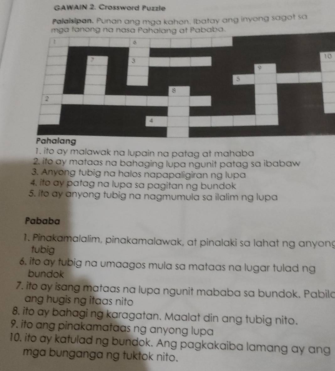 GAWAIN 2. Crossword Puzzle 
Palaisipan. Punan ang mga kahon. Ibatay ang inyong sagot sa 
mga tanong na nasa Pahalang at Pababa. 
1 
3 
10 
9 
5 
8 
2 
4 
Pahalang 
1. ito ay malawak na lupain na patag at mahaba 
2. ifo ay mataas na bahaging lupa ngunit patag sa ibabaw 
3. Anyong tubig na halos napapaligiran ng lupa 
4. ito ay patag na lupa sa pagitan ng bundok 
5. ito ay anyong tubig na nagmumula sa ilalim ng lupa 
Pababa 
1. Pinakamalalim, pinakamalawak, at pinalaki sa lahat ng anyong 
tubig 
6, ito ay tubig na umaagos mula sa mataas na lugar tulad ng 
bundok 
7. ito ay isang mataas na lupa ngunit mababa sa bundok. Pabila 
ang hugis ng itaas nito 
8. ito ay bahagi ng karagatan. Maalat din ang tubig nito. 
9. ito ang pinakamataas ng anyong lupa 
10. ito ay katulad ng bundok. Ang pagkakaiba lamang ay ang 
mga bunganga ng tuktok nito.