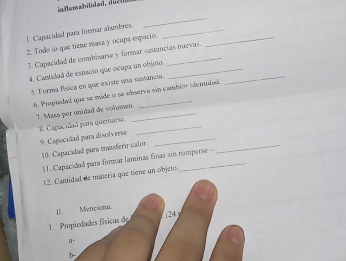 inflamabilidad, duet 
1. Capacidad para formar alambres._ 
_ 
2. Todo io que tiene masa y ocupa espacio._ 
3. Capacidad de combinarse y formar sustancias nuevas. 
4. Cantidad de espacio que ocupa un objeto._ 
5. Forma fisica en que existe una sustancia. 
6. Propiedad que se mide o se observa sin cambiar identidad. 
_ 
7. Masa por unidad de volumen._ 
S. Capacidad para quemarse._ 
_ 
9. Capacidad para disolverse._ 
10. Capacidad para transferir calor. 
11. Capacidad para formar laminas finas sin romperse - 
12. Cantidad de materia que tiene un objeto. 
II. Menciona. 
(24 
1. Propiedades físicas de 
a- 
b-