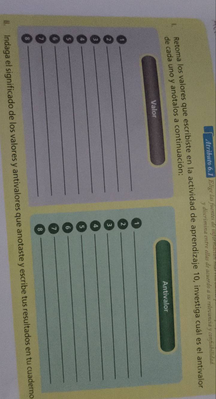 Atributo 6,1 Elige las fuentes de información 
y discrimina entre ellas de acuerdo a su relevancia y confiabilidad 
Retoma los valores que escribiste en la actividad de aprendizaje 10, investiga cuál es el antivalor 
de cada uno y anótalos a continuación: 
Antivalor 
Valor 
1 
_ 
_1 
_ 
2 
_ 
_2 
3 
_ 
_ 
_3 
4 
_ 
_4 
5 
_5 
6 
_ 
_6 
_7 
_ 
_7 
8 
8 
ll Indaga el significado de los valores y antivalores que anotaste y escribe tus resultados en tu cuaderno