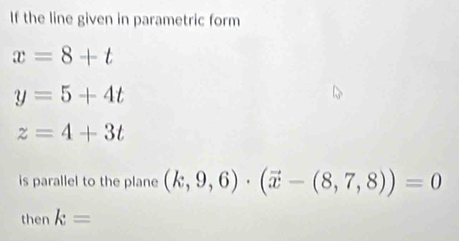 If the line given in parametric form
x=8+t
y=5+4t
z=4+3t
is parallel to the plane (k,9,6)· (vector x-(8,7,8))=0
then k=