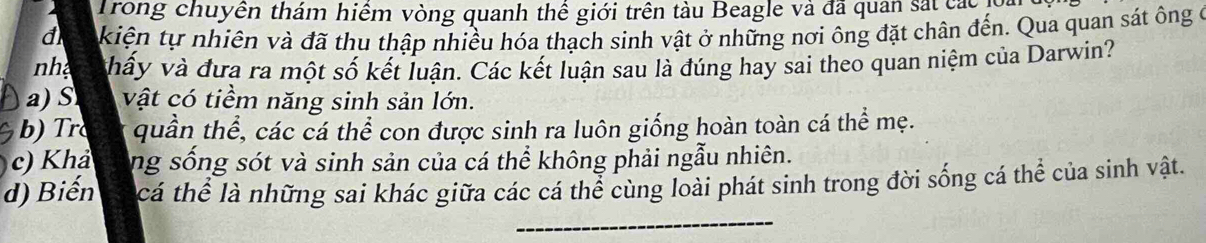 Trong chuyền thám hiểm vòng quanh thể giới trên tàu Beagle và đã quan sắt các
d kiện tự nhiên và đã thu thập nhiều hóa thạch sinh vật ở những nơi ông đặt chân đến. Qua quan sát ông ở
n vấy và đưa ra một số kết luận. Các kết luận sau là đúng hay sai theo quan niệm của Darwin?
a) S vật có tiềm năng sinh sản lớn.
b r quần thể, các cá thể con được sinh ra luôn giống hoàn toàn cá thể mẹ.
c) Khả ng sống sót và sinh sản của cá thể không phải ngẫu nhiên.
d) Biến cá thể là những sai khác giữa các cá thể cùng loài phát sinh trong đời sống cá thể của sinh vật.
_