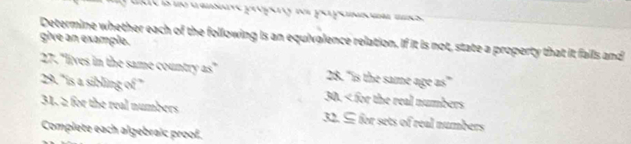 no tansave própert for perpenma m 
give an example. 
Determine whether each of the following is an equivalence relation. If it is not, state a property that it falls and 
27. "lives in the same country as" 28. "is the same age as” 
29.'is a sibling x° 30. < for the real numbers 
31. 2 for the real numbers 32. ⊆ for sets of real numbers 
Complete each algebraic proof.