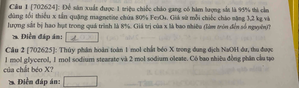 [702624]: Để sản xuất được 1 triệu chiếc chảo gang có hàm lượng sắt là 95% thì cần 
dùng tối thiểu x tấn quặng magnetite chứa 80% Fe₃O₄. Giả sử mỗi chiếc chảo nặng 3,2 kg và 
lượng sắt bị hao hụt trong quá trình là 8%. Giá trị của x là bao nhiêu (làm tròn đến số nguyên)? 
& Điền đáp án: 
Câu 2 [702625]: Thủy phân hoàn toàn 1 mol chất béo X trong dung dịch NaOH dư, thu được
1 mol glycerol, 1 mol sodium stearate và 2 mol sodium oleate. Có bao nhiêu đồng phân cầu tạo 
của chất béo X? 
Điền đáp án: