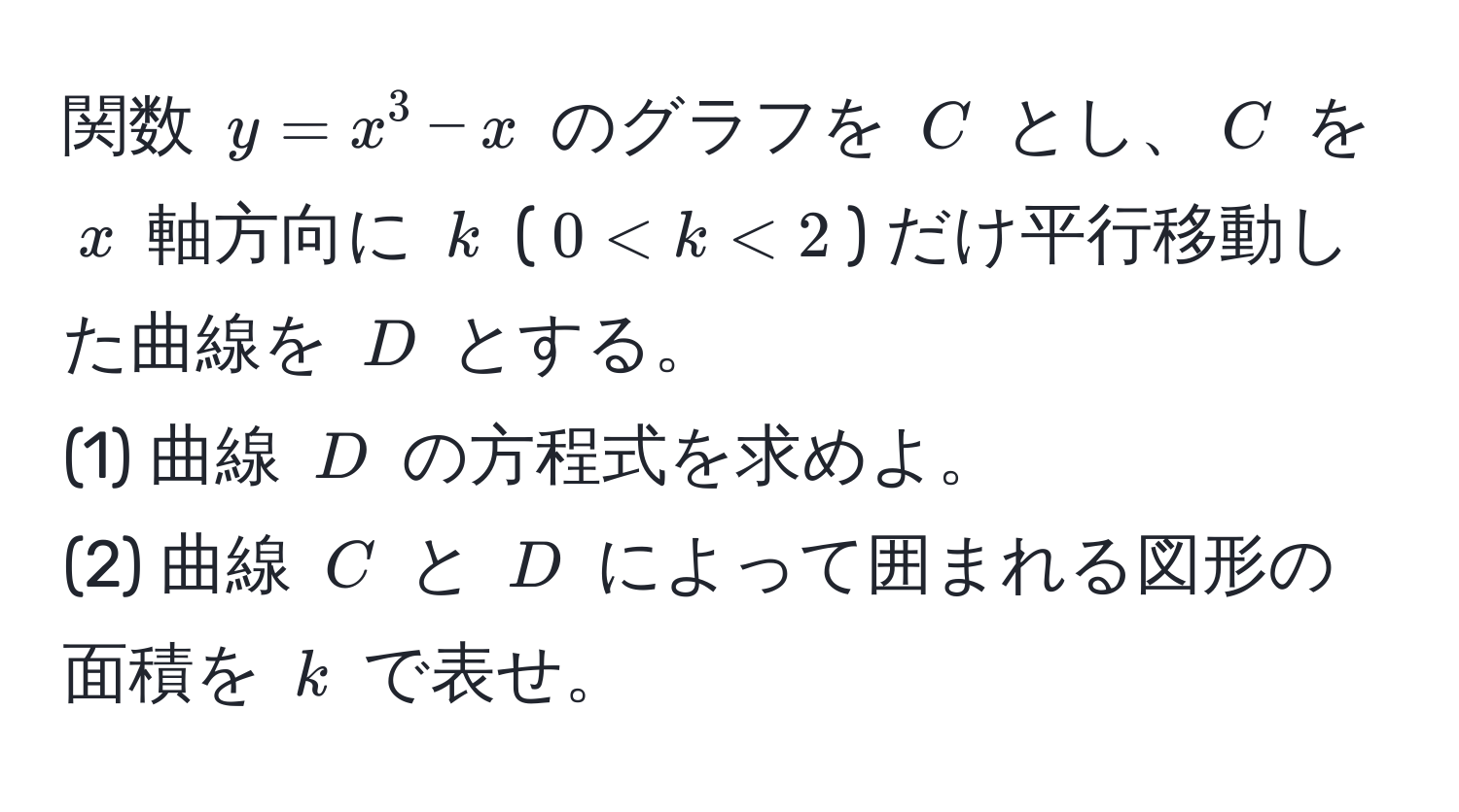 関数 $y = x^3 - x$ のグラフを $C$ とし、$C$ を $x$ 軸方向に $k$ ($0 < k < 2$) だけ平行移動した曲線を $D$ とする。  
(1) 曲線 $D$ の方程式を求めよ。  
(2) 曲線 $C$ と $D$ によって囲まれる図形の面積を $k$ で表せ。