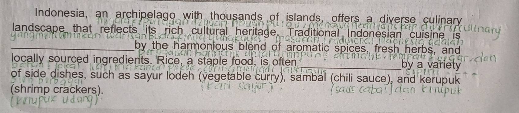 Indonesia, an archipelago with thousands of islands, offers a diverse culinary 
landscape that reflects its rich cultural heritage Traditional Indonesian cuisine is 
_by the harmonious blend of aromatic spices, fresh herbs, and 
locally sourced ingredients. Rice, a staple food, is often 
_by a variety 
of side dishes, such as sayur lodeh (vegetable curry), sambal (chili sauce), and kerupuk 
(shrimp crackers).