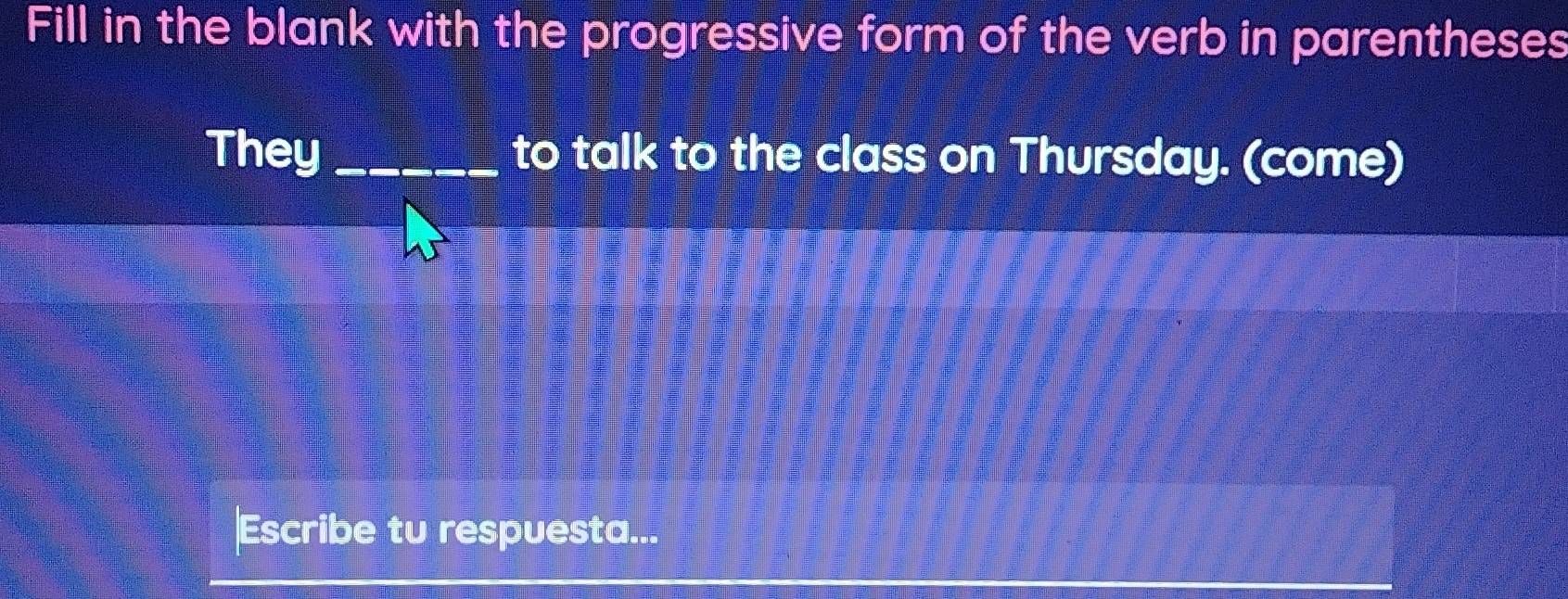 Fill in the blank with the progressive form of the verb in parentheses 
They_ to talk to the class on Thursday. (come) 
Escribe tu respuesta...