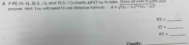 If W(-10,4), X(-3,-1) , and Y(-5,11) classify △ WXY by its sides. Show all work to justity your 
answer. Hint: You will need to use distance formula d=sqrt((x_2)-x_1)^2+(y_2-y_1)^2
_ WX=
XY= _ 
_ WY=
Classify: 
_