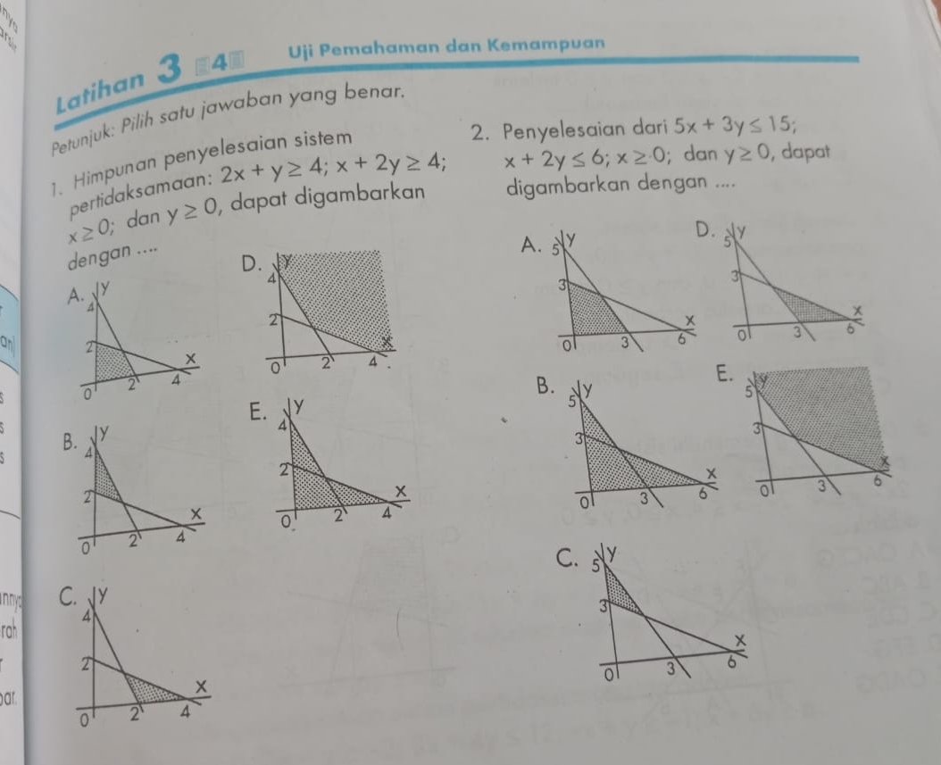 Latihan 3 840 Uji Pemahaman dan Kemampuan 
Petunjuk: Pilih satu jawaban yang benar. 
2. Penyelesaian dari 5x+3y≤ 15; 
1. Himpunan peny 
pertidaksamaan: 2x+y≥ 4; x+2y≥ 4; C
x+2y≤ 6; x≥ 0; dan y≥ 0 , dapat
x≥ 0, ; dan y≥ 0 , dapat digambarkan digambarkan dengan .... 
dengan .... 
A 
B 

innyc C. Y
rah 4
x
ar
0 2 4