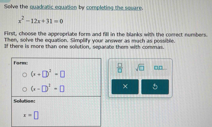 Solve the quadratic equation by completing the square.
x^2-12x+31=0
First, choose the appropriate form and fill in the blanks with the correct numbers.
Then, solve the equation. Simplify your answer as much as possible.
If there is more than one solution, separate them with commas.
 □ /□   sqrt(□ ) □ ,□ ,...
×