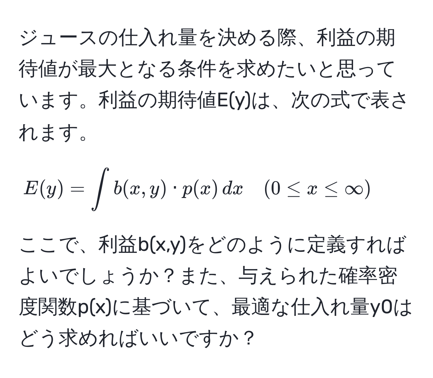 ジュースの仕入れ量を決める際、利益の期待値が最大となる条件を求めたいと思っています。利益の期待値E(y)は、次の式で表されます。  
[  
E(y) = ∈t b(x,y) · p(x) , dx quad (0 ≤ x ≤ ∈fty)  
]  
ここで、利益b(x,y)をどのように定義すればよいでしょうか？また、与えられた確率密度関数p(x)に基づいて、最適な仕入れ量y0はどう求めればいいですか？