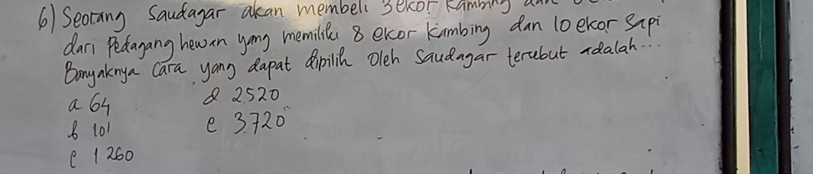 6)Seotang Saudayar akan membeli secor Rambing an
dari Pedagang hewin yong memilies 8 excor kambing dan 1oekor sapi
Bony aknya Cara yang dapat dipilih oleh Saudagar terbut roalah.
a 64
8 2520
8 101 e 3. 720
( 1 260