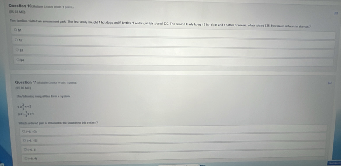 Question 10(Mullioe Chaice Worth 1 points)
(05 03 MC)
p
Two families visited an amusement park. The first family bought 4 hot dogs and 6 bottles of waters, which totaled $22. The second family bought 8 hot dogs and 3 bottles of waters, which totaled $35. How much did one hot dog cost?
51
$2
$3
○ $4
Question 11(Munale Chace Worth 1 points)
(05.06 MC)
The following inequalities form a system
y≥  2/3 x+2
y<- 1/3 x+1
Which ontered pair is included in the solution to this system?
(-6,-3)
(-6,-2)
(-6,3)
(-6,4)