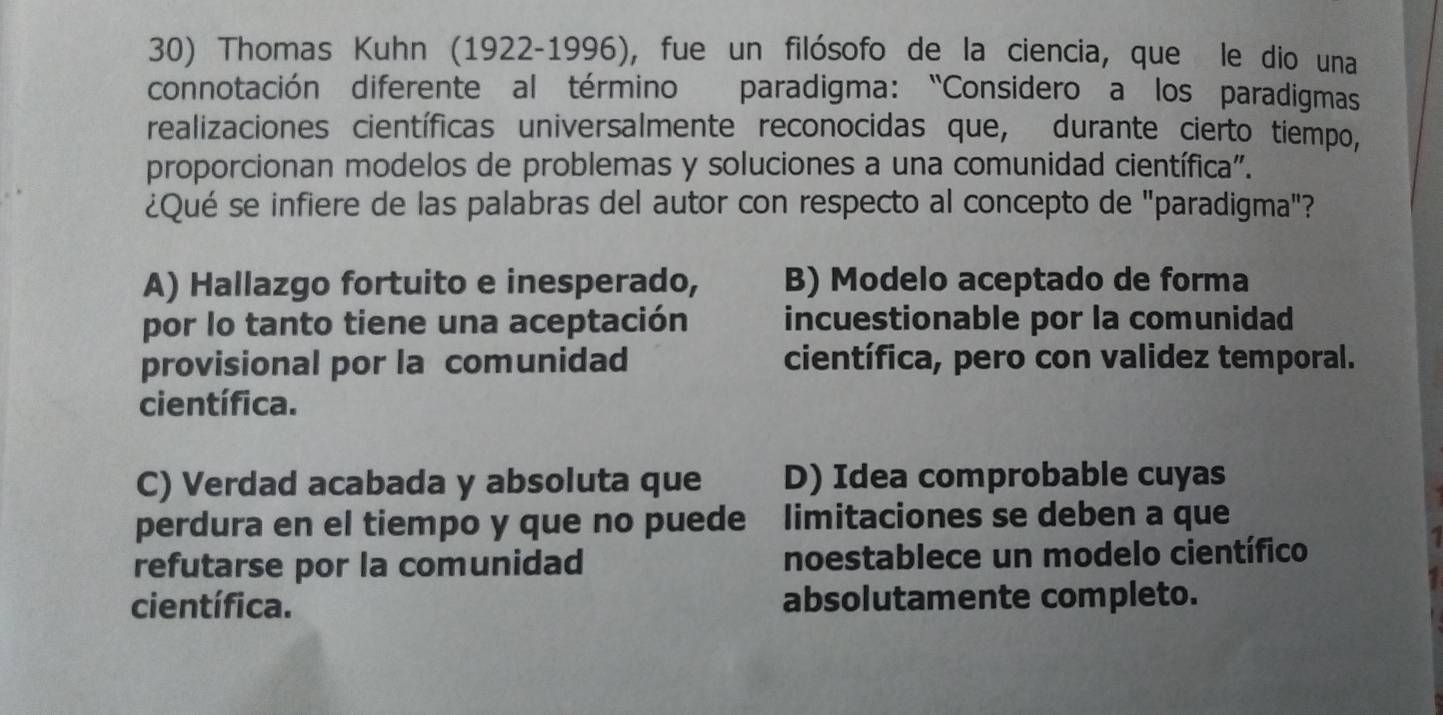 Thomas Kuhn (1922-1996), fue un filósofo de la ciencia, que le dio una
connotación diferente al término paradigma: “Considero a los paradigmas
realizaciones científicas universalmente reconocidas que, durante cierto tiempo,
proporcionan modelos de problemas y soluciones a una comunidad científica".
¿Qué se infiere de las palabras del autor con respecto al concepto de "paradigma"?
A) Hallazgo fortuito e inesperado, B) Modelo aceptado de forma
por lo tanto tiene una aceptación incuestionable por la comunidad
provisional por la comunidad científica, pero con validez temporal.
científica.
C) Verdad acabada y absoluta que D) Idea comprobable cuyas
perdura en el tiempo y que no puede limitaciones se deben a que
refutarse por la comunidad noestablece un modelo científico
científica. absolutamente completo.