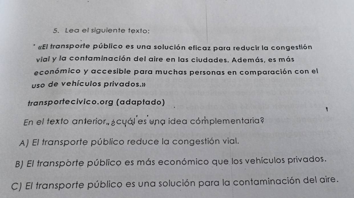 Lea el siguiente texto:
«El transporte público es una solución eficaz para reducir la congestión
vial y la contaminación del aire en las ciudades. Además, es más
económico y accesible para muchas personas en comparación con el
uso de vehículos privados.»
transportecivico.org (adaptado)
En el texto anterior, ¿cyáles una idea cómplementaria?
A) El transporte público reduce la congestión vial.
B) El transporte público es más económico que los vehículos privados.
C) El transporte público es una solución para la contaminación del aire.