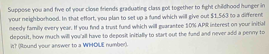 Suppose you and five of your close friends graduating class got together to fight childhood hunger in 
your neighborhood. In that effort, you plan to set up a fund which will give out $1,563 to a different 
needy family every year. If you find a trust fund which will guarantee 10% APR interest on your initial 
deposit, how much will you'all have to deposit initially to start out the fund and never add a penny to 
it? (Round your answer to a WHOLE number).