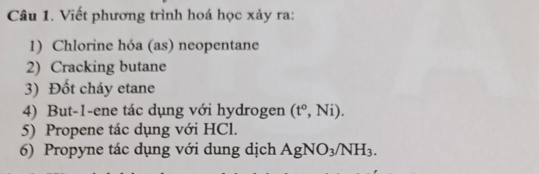 Viết phương trình hoá học xảy ra: 
1) Chlorine hóa (as) neopentane 
2) Cracking butane 
3) Đốt cháy etane 
4) But-1-ene tác dụng với hydrogen (t°,Ni). 
5) Propene tác dụng với HCl. 
6) Propyne tác dụng với dung dịch AgNO_3/NH_3.