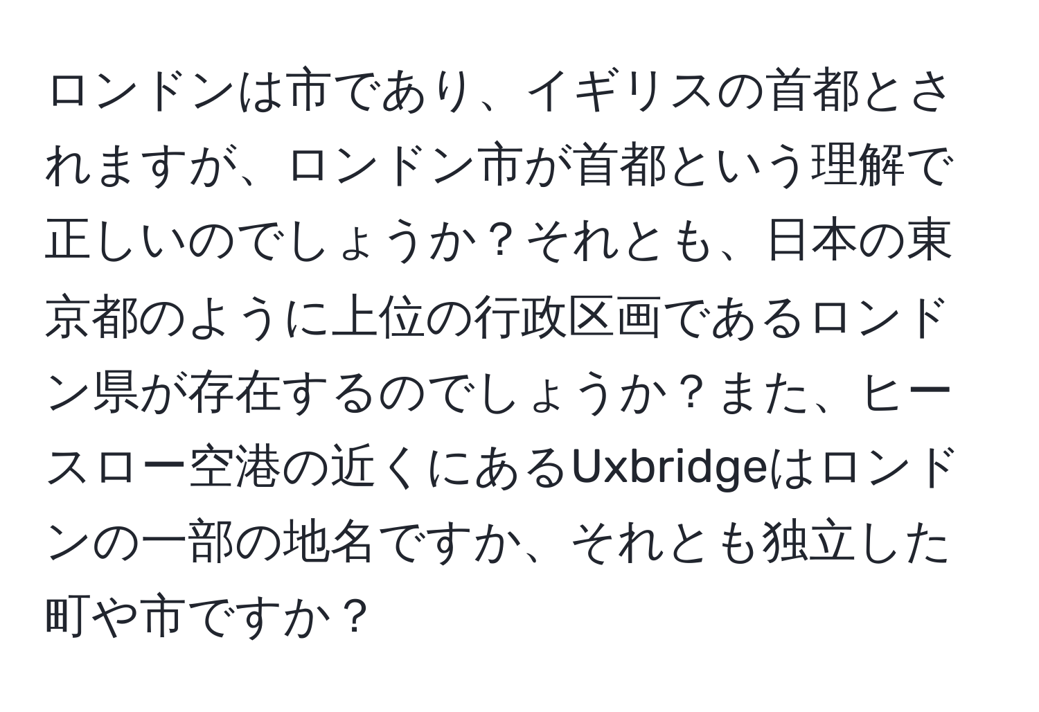 ロンドンは市であり、イギリスの首都とされますが、ロンドン市が首都という理解で正しいのでしょうか？それとも、日本の東京都のように上位の行政区画であるロンドン県が存在するのでしょうか？また、ヒースロー空港の近くにあるUxbridgeはロンドンの一部の地名ですか、それとも独立した町や市ですか？