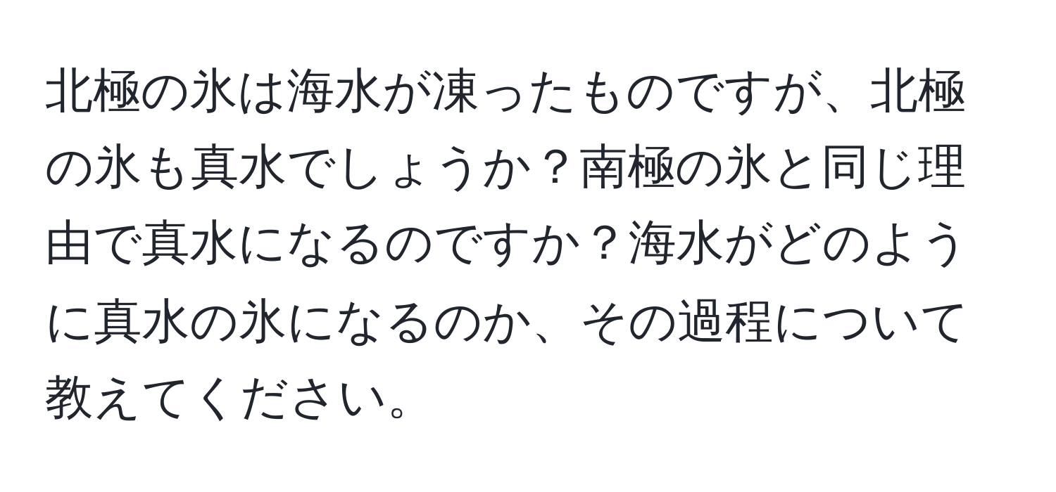 北極の氷は海水が凍ったものですが、北極の氷も真水でしょうか？南極の氷と同じ理由で真水になるのですか？海水がどのように真水の氷になるのか、その過程について教えてください。
