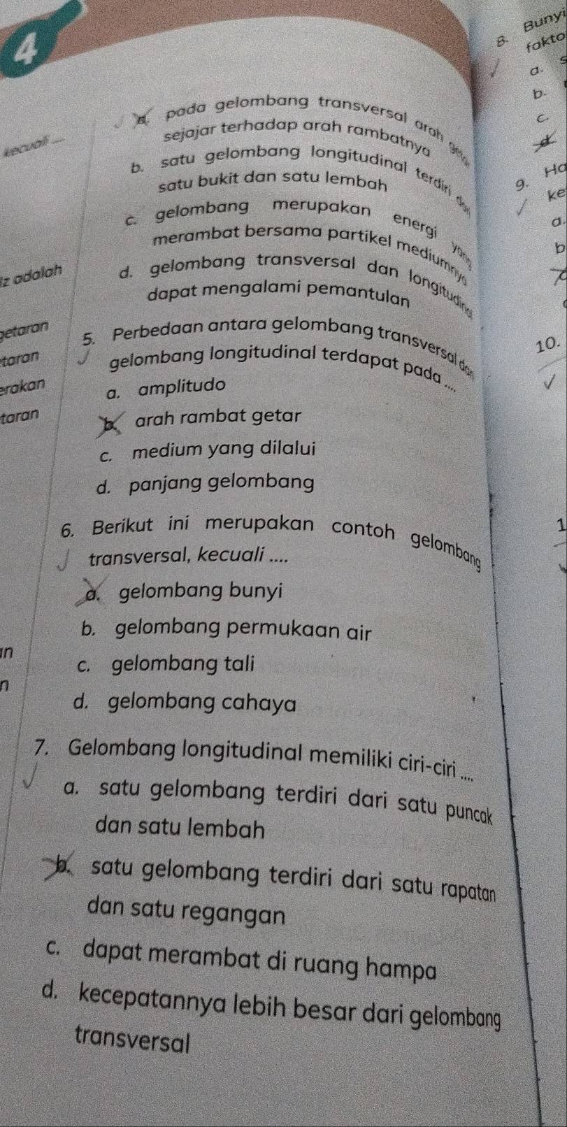 Buny
4
fakto
a.
b
C
pada gelombang transversal arah g .
kecuali ....
sejajar terhadap arah rambatnya
b. satu gelombang longitudinal terdiri d 
satu bukit dan satu lembah 9. Ha
ke
c. gelombang merupakan
a
energi
merambat bersama partikel mediumny 
yan
b
7
Iz adalah d. gelombang transversal dan longituding
dapat mengalami pemantulan
etaran
10.
5. Perbedaan antara gelombang transversal do
taran gelombang longitudinal terdapat pada
rakan
a. amplitudo
taran
arah rambat getar
c. medium yang dilalui
d. panjang gelombang
1
6. Berikut ini merupakan contoh gelomband
transversal, kecuali ....
a. gelombang bunyi
b. gelombang permukaan air
In
c. gelombang tali
n
d. gelombang cahaya
7. Gelombang longitudinal memiliki ciri-ciri ....
a. satu gelombang terdiri dari satu puncak 
dan satu lembah
b satu gelombang terdiri dari satu rapatan 
dan satu regangan
c. dapat merambat di ruang hampa
d. kecepatannya lebih besar dari gelombang
transversal