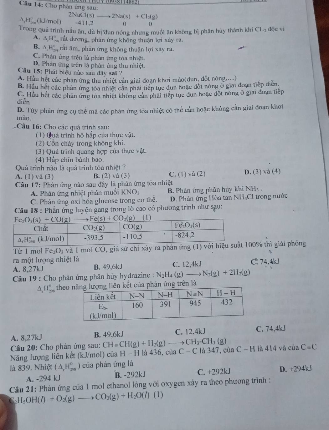 THUY (0938114862)
Câu 14: Cho phản ứng sau:
2NaCl(s)to 2Na(s)+Cl_2(g)
△ _1H_(208)^0 (k J/mol) -411,2 0 0
Trong quá trình nấu ăn, dù bị dun nóng nhưng muối ăn không bị phân húy thành khí CL_2 độc vì
A. △ _1H_(208)^0 rất dương, phản ứng không thuận lợi xảy ra.
B. △ _rH_(208)^0 rất âm, phản ứng không thuận lợi xảy ra.
C. Phản ứng trên là phản ứng tỏa nhiệt.
D. Phản ứng trên là phản ứng thu nhiệt.
Câu 15: Phát biểu nào sau đây sai ?
A. Hầu hết các phản ứng thu nhiệt cần giai đoạn khơi mào(dun, đốt nóng....)
B. Hầu hết các phản ứng tỏa nhiệt cần phải tiếp tục đun hoặc đốt nóng ở giai đoạn tiếp diễn.
C. Hầu hết các phản ứng tỏa nhiệt không cần phải tiếp tục dun hoặc đốt nóng ở giai đoạn tiếp
diễn
D. Tùy phản ứng cụ thể mà các phản ứng tỏa nhiệt có thể cần hoặc không cần giai đoạn khơi
mào.
Câu 16: Cho các quá trình sau:
(1) Quá trình hô hấp của thực vật.
(2) Cồn cháy trong không khí.
(3) Quá trình quang hợp của thực vật.
(4) Hấp chín bánh bao.
Quá trình nào là quá trình tỏa nhiệt ?
A. (1) và (3) B. (2) và (3) C. (1) và (2) D. (3) và (4)
Câu 17: Phản ứng nào sau đây là phản ứng tỏa nhiệt
A. Phản ứng nhiệt phân muối KNO_3 B. Phản ứng phân hủy khí NH₃ .
C. Phản ứng oxi hóa glucose trong cơ thể. D. Phản ứng Hòa tan NH₄Cl trong nước
Câu 18 : Phần ứng luyện gang trong lò cao có phương trình như sau:
(1)
Từ 1 mol Fe_2O_3 và 1 mol CO, giả sử chỉ xảy ra phản ứ00% thì giải phóng
ra một lượng nhiệt là
A. 8,27kJ B. 49,6kJ C. 12,4kJ
C. 74,4kJ
Câu 19 : Cho phản ứng phân hủy hydrazine : N_2H_4 (g) N_2(g)+2H_2(g)
△ _rH_(298)^0 theoủa phản ứng trên là
A. 8,27kJ B. 49,6kJ C. 12,4kJ C. 74,4kJ
Câu 20: Cho phản ứng sau: CHequiv CH(g)+H_2(g)to CH_3-CH_3(g)
Năng lượng liên kết (kJ/mol) của H - H là 436, của C - C là 347, của C - H là 414 và của Cequiv C
là 839. Nhiệt (△ _rH_(298)^0) của phản ứng là
A. -294 kJ B. -292kJ C. +292kJ D. +294kJ
Câu 21: Phản ứng của 1 mol ethanol lỏng với oxygen xảy ra theo phương trình :
C_2H_5OH(l)+O_2(g)to CO_2(g)+H_2O(l)(l)