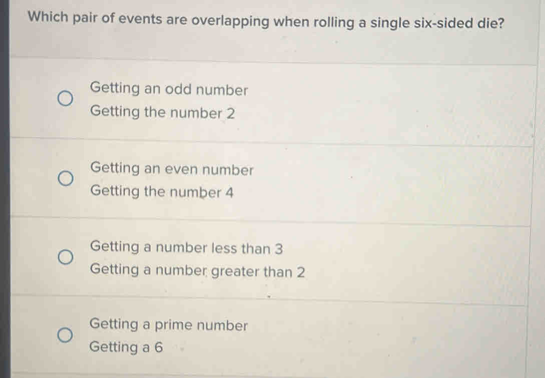 Which pair of events are overlapping when rolling a single six-sided die?
Getting an odd number
Getting the number 2
Getting an even number
Getting the number 4
Getting a number less than 3
Getting a number greater than 2
Getting a prime number
Getting a 6