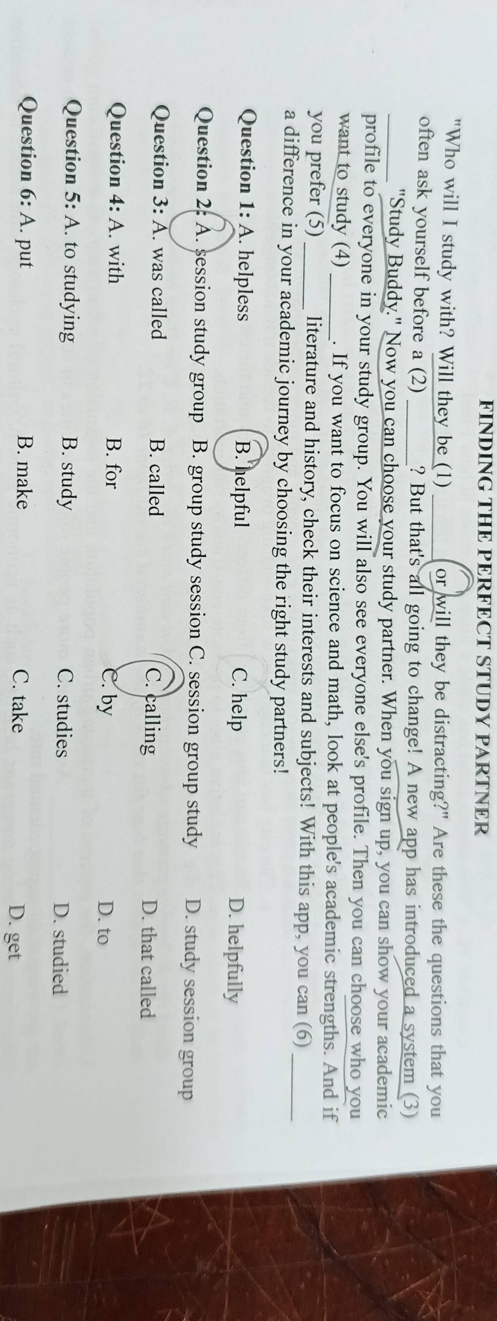 FINDING THE PERFECT STUDY PARTNER
"Who will I study with? Will they be (1) _or will they be distracting?" Are these the questions that you
often ask yourself before a (2) _? But that's all going to change! A new app has introduced a system (3)
_"Study Buddy." Now you can choose your study partner. When you sign up, you can show your academic
profile to everyone in your study group. You will also see everyone else's profile. Then you can choose who you
want to study (4) _. If you want to focus on science and math, look at people's academic strengths. And if
you prefer (5) literature and history, check their interests and subjects! With this app, you can (6)_
a difference in your academic journey by choosing the right study partners!
Question 1: A. helpless B. helpful C. help D. helpfully
Question 2: A. session study group B. group study session C. session group study D. study session group
Question 3: A. was called B. called C. calling D. that called
Question 4: A. with B. for C. by
D. to
Question 5: : A. to studying B. study C. studies
D. studied
Question 6:A . put B. make C. take
D. get