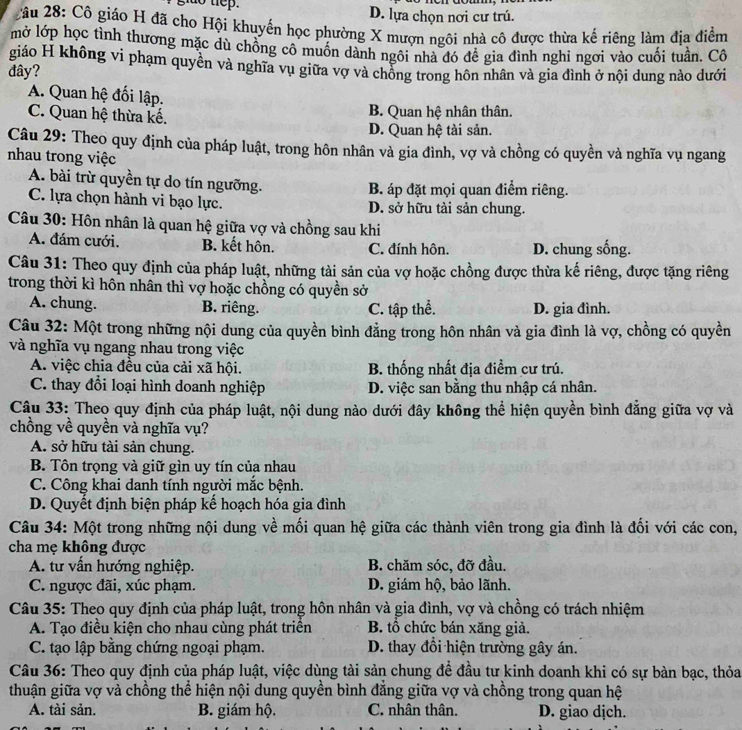 tep. D. lựa chọn nơi cư trú.
Câu 28: Cô giáo H đã cho Hội khuyển học phường X mượn ngôi nhà cô được thừa kế riêng làm địa điểm
mở lớp học tình thương mặc dù chồng cô muốn dành ngôi nhà đó để gia đình nghi ngơi vào cuối tuần. Cô
giáo H không vi phạm quyền và nghĩa vụ giữa vợ và chồng trong hôn nhân và gia đình ở nội dung nào dưới
đây?
A. Quan hệ đối lập.
C. Quan hệ thừa kế. B. Quan hệ nhân thân.
D. Quan hệ tài sản.
Câu 29: Theo quy định của pháp luật, trong hôn nhân và gia đình, vợ và chồng có quyền và nghĩa vụ ngang
nhau trong việc
A. bài trừ quyền tự do tín ngưỡng.
B. áp đặt mọi quan điểm riêng.
C. lựa chọn hành vi bạo lực. D. sở hữu tài sản chung.
Câu 30: Hôn nhân là quan hệ giữa vợ và chồng sau khi
A. đám cưới. B. kết hôn. C. đính hôn. D. chung sống.
Câu 31: Theo quy định của pháp luật, những tài sản của vợ hoặc chồng được thừa kế riêng, được tặng riêng
trong thời kì hôn nhân thì vợ hoặc chồng có quyền sở
A. chung. B. riêng. C. tập thể. D. gia đình.
Câu 32: Một trong những nội dung của quyền bình đẳng trong hôn nhân và gia đình là vợ, chồng có quyền
và nghĩa vụ ngang nhau trong việc
A. việc chia đều của cải xã hội. B. thống nhất địa điểm cư trú.
C. thay đổi loại hình doanh nghiệp D. việc san bằng thu nhập cá nhân.
Câu 33: Theo quy định của pháp luật, nội dung nào dưới đây không thể hiện quyền bình đẳng giữa vợ và
chồng về quyền và nghĩa vụ?
A. sở hữu tài sản chung.
B. Tôn trọng và giữ gìn uy tín của nhau
C. Công khai danh tính người mắc bệnh.
D. Quyết định biện pháp kế hoạch hóa gia đình
Câu 34: Một trong những nội dung về mối quan hệ giữa các thành viên trong gia đình là đối với các con,
cha mẹ không được
A. tư vấn hướng nghiệp. B. chăm sóc, đỡ đầu.
C. ngược đãi, xúc phạm. D. giám hộ, bảo lãnh.
Câu 35: Theo quy định của pháp luật, trong hôn nhân và gia đình, vợ và chồng có trách nhiệm
A. Tạo điều kiện cho nhau cùng phát triển B. tổ chức bán xăng giả.
C. tạo lập bằng chứng ngoại phạm. D. thay đổi hiện trường gây án.
Câu 36: Theo quy định của pháp luật, việc dùng tài sản chung để đầu tư kinh doanh khi có sự bàn bạc, thỏa
thuận giữa vợ và chồng thể hiện nội dung quyền bình đăng giữa vợ và chồng trong quan hệ
A. tài sản. B. giám hộ. C. nhân thân. D. giao dịch.