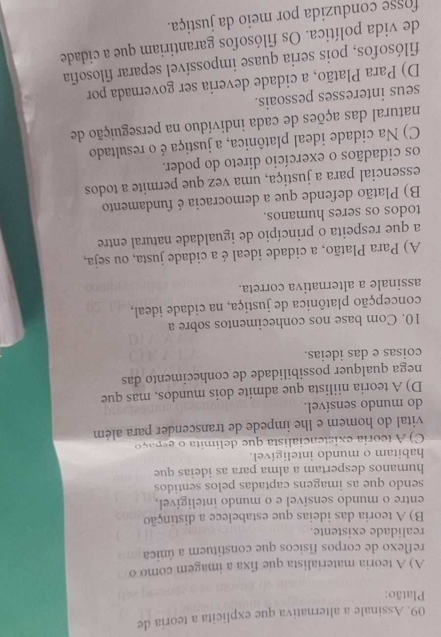 Assinale a alternativa que explicita a teoria de
Platão:
A) A teoria materialista que fixa a imagem como o
reflexo de corpos físicos que constituem a única
realidade existente.
B) A teoria das ideias que estabelece a distinção
entre o mundo sensível e o mundo inteligível,
sendo que as imagens captadas pelos sentidos
humanos despertam a alma para as ideias que
habitam o mundo inteligível.
C) A teoria existencialista que delimita o espaço
vital do homem e lhe impede de transcender para além
do mundo sensível.
D) A teoria niilista que admite dois mundos, mas que
nega qualquer possibilidade de conhecimento das
coisas e das ideias.
10. Com base nos conhecimentos sobre a
concepção platônica de justiça, na cidade ideal,
assinale a alternativa correta.
A) Para Platão, a cidade ideal é a cidade justa, ou seja,
a que respeita o princípio de igualdade natural entre
todos os seres humanos.
B) Platão defende que a democracia é fundamento
essencial para a justiça, uma vez que permite a todos
os cidadãos o exercício direto do poder.
C) Na cidade ideal platônica, a justiça é o resultado
natural das ações de cada indivíduo na perseguição de
seus interesses pessoais.
D) Para Platão, a cidade deveria ser governada por
filósofos, pois seria quase impossível separar filosofia
de vida política. Os filósofos garantiriam que a cidade
fosse conduzida por meio da justiça.