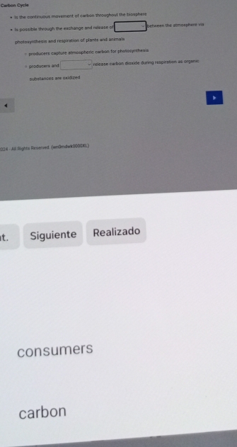 Carbon Cycle 
Is the continuous movement of carbon throughout the bosphere 
Is possible through the exchange and release of between the atmosphere via 
photosynthesis and respiration of plants and animals 
= producers capture atmospheric carbon for photosyntheas 
* producers and □ release carbon dioxide during respiration as organic 
substances are oxidized 
、 
4 
1024 - All Rights Reserved. (wnDmdwk00OGKL) 
t. Siguiente Realizado 
consumers 
carbon
