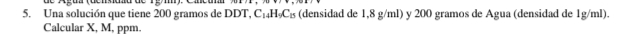 Una solución que tiene 200 gramos de DDT, C_14H_9C_15 (densidad de 1,8 g/ml) y 200 gramos de Agua (densidad de 1g/ml). 
Calcular X, M, ppm.