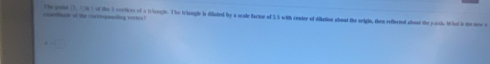 concdiucte of the corrnopunding veetes? The poot (3, 15h ) of the 3 vertices of a triengle. The triangle is dillated by a scale factoe of 2.5 with center of dilation abost the origin, then reflected aboud the poch. W hat is the new s