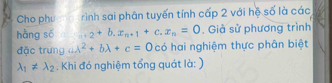 Cho phucng rình sai phân tuyến tính cấp 2 với hệ số là các 
hằng số _n+2+b.x_n+1+c.x_n=0. Giả sử phương trình 
đặc trưng alambda^2+blambda +c=0 có hai nghiệm thực phân biệt
lambda _1!= lambda _2. Khi đó nghiệm tổng quát là: )